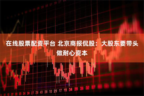 在线股票配资平台 北京商报侃股：大股东要带头做耐心资本