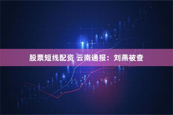股票短线配资 云南通报：刘燕被查