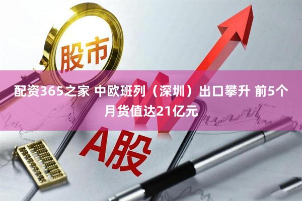 配资365之家 中欧班列（深圳）出口攀升 前5个月货值达21亿元