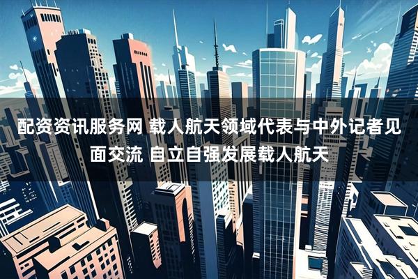 配资资讯服务网 载人航天领域代表与中外记者见面交流 自立自强发展载人航天