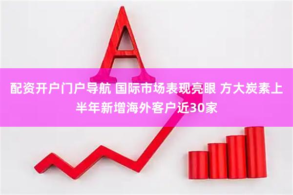 配资开户门户导航 国际市场表现亮眼 方大炭素上半年新增海外客户近30家