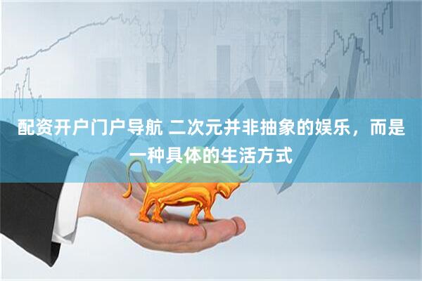 配资开户门户导航 二次元并非抽象的娱乐，而是一种具体的生活方式