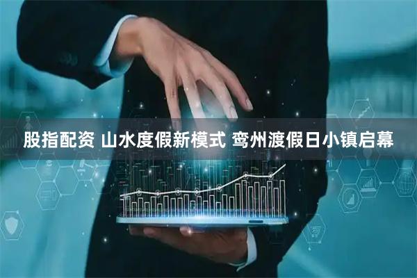 股指配资 山水度假新模式 鸾州渡假日小镇启幕