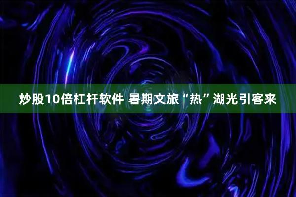 炒股10倍杠杆软件 暑期文旅“热”湖光引客来
