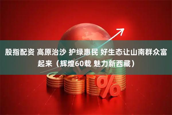 股指配资 高原治沙 护绿惠民 好生态让山南群众富起来（辉煌60载 魅力新西藏）