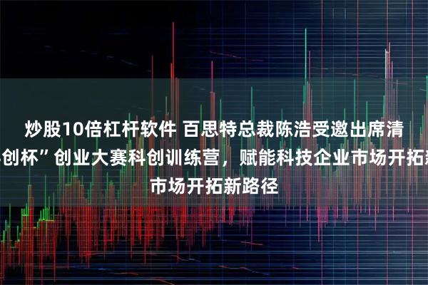 炒股10倍杠杆软件 百思特总裁陈浩受邀出席清华“科创杯”创业大赛科创训练营，赋能科技企业市场开拓新路径