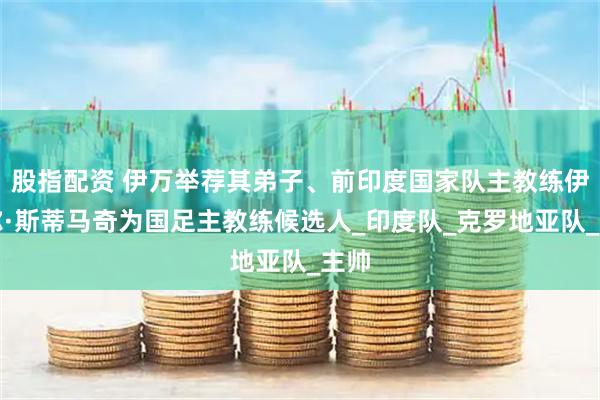 股指配资 伊万举荐其弟子、前印度国家队主教练伊戈尔·斯蒂马奇为国足主教练候选人_印度队_克罗地亚队_主帅