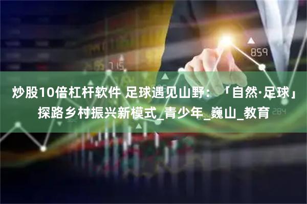 炒股10倍杠杆软件 足球遇见山野：「自然·足球」探路乡村振兴新模式_青少年_巍山_教育
