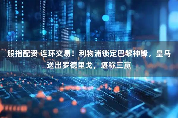 股指配资 连环交易！利物浦锁定巴黎神锋，皇马送出罗德里戈，堪称三赢