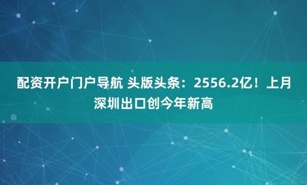 配资开户门户导航 头版头条：2556.2亿！上月深圳出口创今年新高