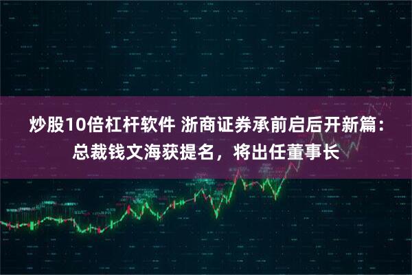 炒股10倍杠杆软件 浙商证券承前启后开新篇：总裁钱文海获提名，将出任董事长